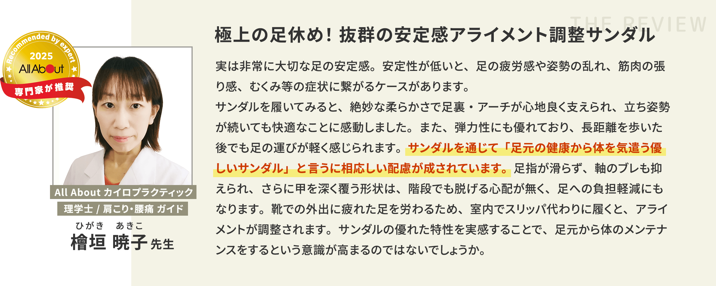 All About カイロプラクティック 理学士/肩こり・腰痛 ガイド 極上の足休め！抜群の安定感アライメント調整サンダル 実は非常に大切な足の安定感。安定性が低いと、足の疲労感や姿勢の乱れ、筋肉の張り感、むくみ等の症状に繋がるケースがあります。サンダルを履いてみると、絶妙な柔らかさで足裏・アーチが心地良く支えられ、立ち姿勢が続いても快適なことに感動しました。また、弾力性にも優れており、長距離を歩いた後でも足の運びが軽く感じられます。サンダルを通じて「足元の健康から体を気遣う優しいサンダル」と言うに相応しい配慮が成されています。足指が滑らず、軸のブレも抑えられ、さらに甲を深く覆う形状は、階段でも脱げる心配が無く、足への負担軽減にもなります。靴での外出に疲れた足を労わるため、室内でスリッパ代わりに履くと、アライメントが調整されます。サンダルの優れた特性を実感することで、足元から体のメンテナンスをするという意識が高まるのではないでしょうか。