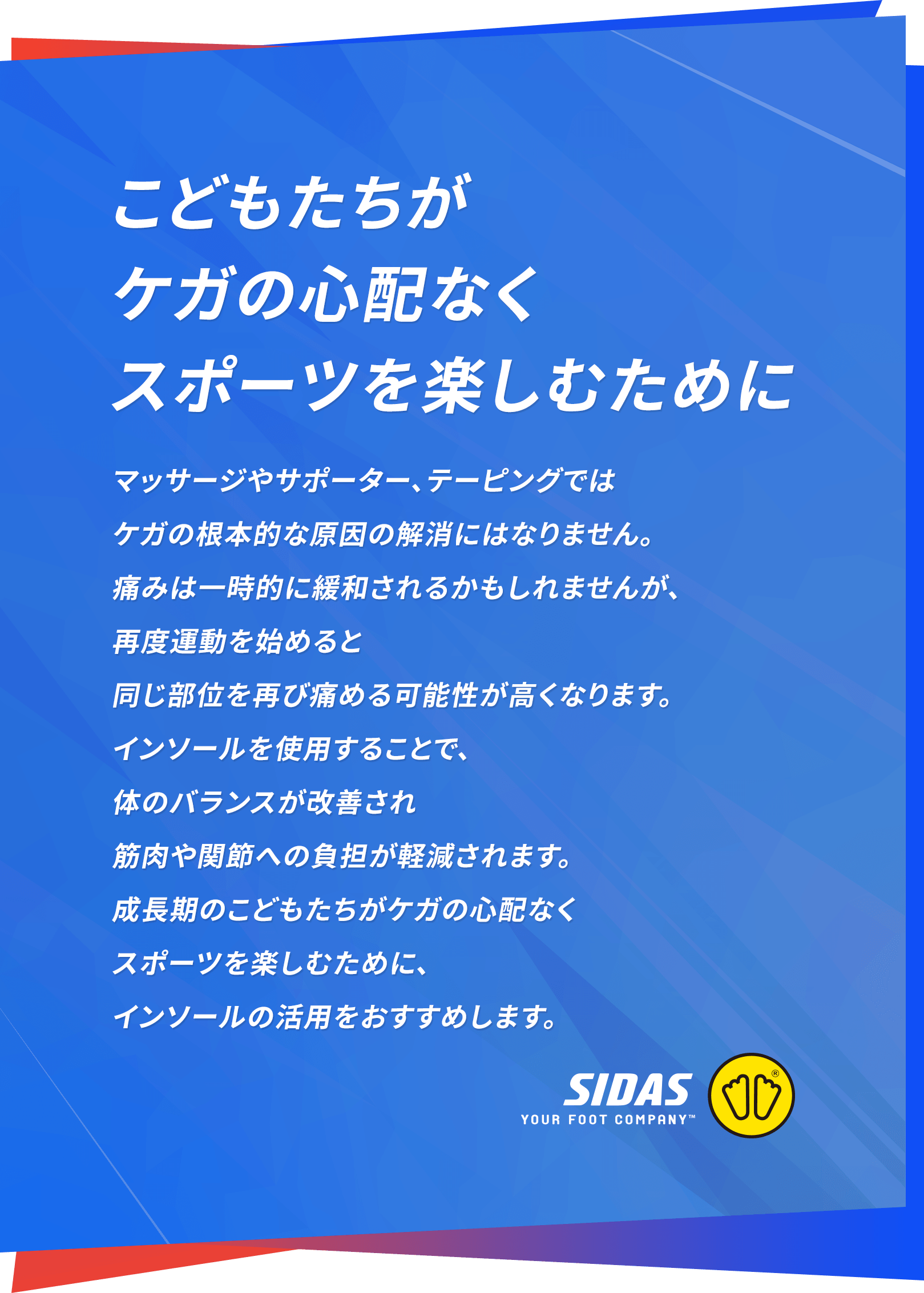 こどもたちがケガの心配なくスポーツを楽しむために マッサージやサポーター、テーピングでは
ケガの根本的な原因の解消にはなりません。痛みは一時的に緩和されるかもしれませんが、再度運動を始めると同じ部位を再び痛める可能性が高くなります。インソールを使用することで、体のバランスが改善され筋肉や関節への負担が軽減されます。成長期のこどもたちがケガの心配なくスポーツを楽しむために、インソールの活用をおすすめします。